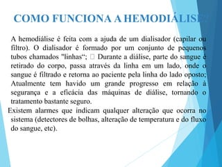 COMO FUNCIONA AHEMODIÁLISE?
A hemodiálise é feita com a ajuda de um dialisador (capilar ou
filtro). O dialisador é formado por um conjunto de pequenos
tubos chamados "linhas“; Durante a diálise, parte do sangue é
retirado do corpo, passa através da linha em um lado, onde o
sangue é filtrado e retorna ao paciente pela linha do lado oposto;
Atualmente tem havido um grande progresso em relação à
segurança e a eficácia das máquinas de diálise, tornando o
tratamento bastante seguro.
Existem alarmes que indicam qualquer alteração que ocorra no
sistema (detectores de bolhas, alteração de temperatura e do fluxo
do sangue, etc).
 