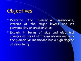 Objectives
Objectives
 Describe the glomerular membrane,
interms of the major layers and its
permeability characteristics
 Explain in terms of size and electrical
charges of pores of the membrane and why
the glomerular membrane has a high degree
of selectivity.
 