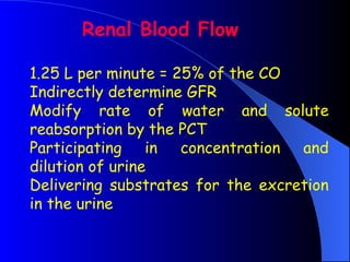 1.25 L per minute = 25% of the CO
Indirectly determine GFR
Modify rate of water and solute
reabsorption by the PCT
Participating in concentration and
dilution of urine
Delivering substrates for the excretion
in the urine
Renal Blood Flow
 