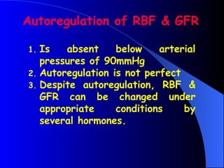 Autoregulation of RBF & GFR
1. Is absent below arterial
pressures of 90mmHg
2. Autoregulation is not perfect
3. Despite autoregulation, RBF &
GFR can be changed under
appropriate conditions by
several hormones.
 