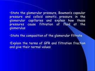 •State the glomerular pressure, Bowman’s capsular
pressure and colloid osmotic pressure in the
glomerular capillaries and explain how these
pressures cause filtration of fluid at the
glomerulus
•State the composition of the glomerular filtrate
•Explain the terms of GFR and filtration fraction
and give their normal values
 