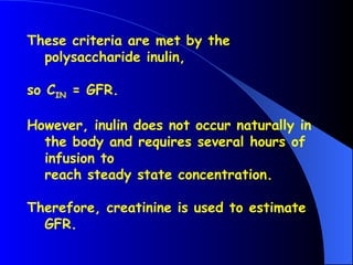 These criteria are met by the
polysaccharide inulin,
so CIN = GFR.
However, inulin does not occur naturally in
the body and requires several hours of
infusion to
reach steady state concentration.
Therefore, creatinine is used to estimate
GFR.
 