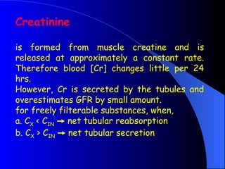 Creatinine
is formed from muscle creatine and is
released at approximately a constant rate.
Therefore blood [Cr] changes little per 24
hrs.
However, Cr is secreted by the tubules and
overestimates GFR by small amount.
for freely filterable substances, when,
a. CX < CIN  net tubular reabsorption
b. CX > CIN  net tubular secretion
 