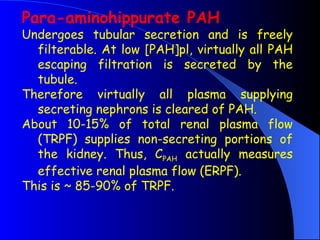 Para-aminohippurate PAH
Undergoes tubular secretion and is freely
filterable. At low [PAH]pl, virtually all PAH
escaping filtration is secreted by the
tubule.
Therefore virtually all plasma supplying
secreting nephrons is cleared of PAH.
About 10-15% of total renal plasma flow
(TRPF) supplies non-secreting portions of
the kidney. Thus, CPAH actually measures
effective renal plasma flow (ERPF).
This is ~ 85-90% of TRPF.
 