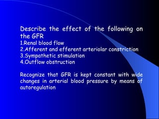 Describe the effect of the following on
the GFR
1.Renal blood flow
2.Afferent and efferent arteriolar constriction
3.Sympathetic stimulation
4.Outflow obstruction
Recognize that GFR is kept constant with wide
changes in arterial blood pressure by means of
autoregulation
 