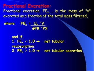 Fractional Excretion:
Fractional excretion, FEX , is the mass of "x"
excreted as a fraction of the total mass filtered,
where FEX = UX ´V
GFR ´PX
and if,
1. FEX < 1.0  net tubular
reabsorption
2. FEX > 1.0  net tubular secretion
 