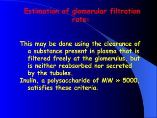 This may be done using the clearance of
a substance present in plasma that is
filtered freely at the glomerulus, but
is neither reabsorbed nor secreted
by the tubules.
Inulin, a polysaccharide of MW » 5000,
satisfies these criteria.
Estimation of glomerular filtration
rate:
 