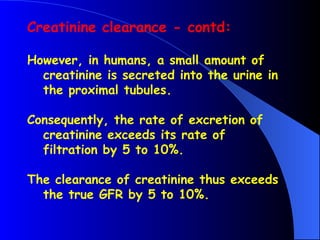 Creatinine clearance - contd:
However, in humans, a small amount of
creatinine is secreted into the urine in
the proximal tubules.
Consequently, the rate of excretion of
creatinine exceeds its rate of
filtration by 5 to 10%.
The clearance of creatinine thus exceeds
the true GFR by 5 to 10%.
 