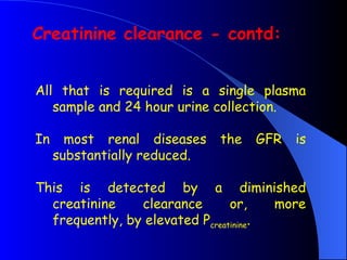 All that is required is a single plasma
sample and 24 hour urine collection.
In most renal diseases the GFR is
substantially reduced.
This is detected by a diminished
creatinine clearance or, more
frequently, by elevated Pcreatinine.
Creatinine clearance - contd:
 