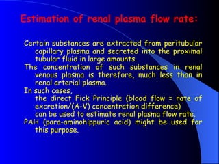 Certain substances are extracted from peritubular
capillary plasma and secreted into the proximal
tubular fluid in large amounts.
The concentration of such substances in renal
venous plasma is therefore, much less than in
renal arterial plasma.
In such cases,
the direct Fick Principle (blood flow = rate of
excretion/(A-V) concentration difference)
can be used to estimate renal plasma flow rate.
PAH (para-aminohippuric acid) might be used for
this purpose.
Estimation of renal plasma flow rate:
 