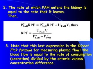 2. The rate at which PAH enters the kidney is
equal to the rate that it leaves.
Then,
3. Note that this last expression is the Direct
Fick formula for measuring plasma flow: the
blood flow is equal to the rate of consumption
(excretion) divided by the arterio-venous
concentration difference.
 