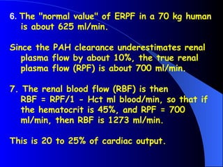 6. The "normal value" of ERPF in a 70 kg human
is about 625 ml/min.
Since the PAH clearance underestimates renal
plasma flow by about 10%, the true renal
plasma flow (RPF) is about 700 ml/min.
7. The renal blood flow (RBF) is then
RBF = RPF/1 - Hct ml blood/min, so that if
the hematocrit is 45%, and RPF = 700
ml/min, then RBF is 1273 ml/min.
This is 20 to 25% of cardiac output.
 