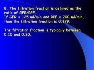 8. The filtration fraction is defined as the
ratio of GFR/RPF.
If GFR = 125 ml/min and RPF = 700 ml/min,
then the filtration fraction is 0.179.
The filtration fraction is typically between
0.15 and 0.20.
 