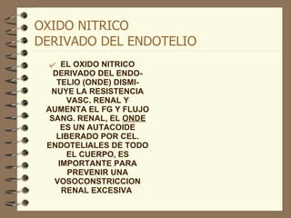 OXIDO NITRICO  DERIVADO DEL ENDOTELIO EL OXIDO NITRICO DERIVADO DEL ENDO-TELIO (ONDE) DISMI-NUYE LA RESISTENCIA VASC. RENAL Y AUMENTA EL FG Y FLUJO SANG. RENAL, EL  ONDE  ES UN AUTACOIDE LIBERADO POR CEL. ENDOTELIALES DE TODO EL CUERPO, ES IMPORTANTE PARA PREVENIR UNA VOSOCONSTRICCION RENAL EXCESIVA  