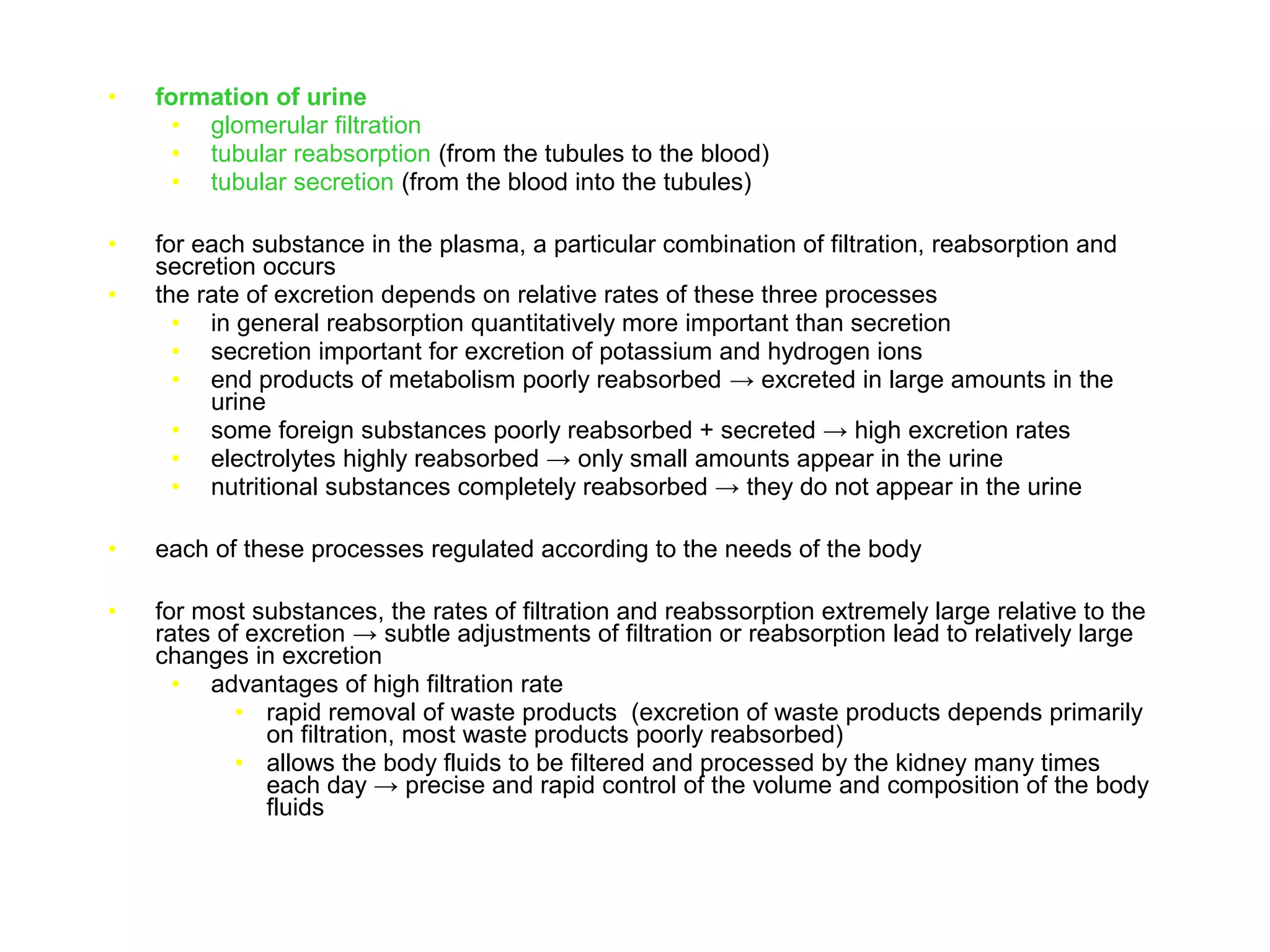 • formation of urine
• glomerular filtration
• tubular reabsorption (from the tubules to the blood)
• tubular secretion (from the blood into the tubules)
• for each substance in the plasma, a particular combination of filtration, reabsorption and
secretion occurs
• the rate of excretion depends on relative rates of these three processes
• in general reabsorption quantitatively more important than secretion
• secretion important for excretion of potassium and hydrogen ions
• end products of metabolism poorly reabsorbed → excreted in large amounts in the
urine
• some foreign substances poorly reabsorbed + secreted → high excretion rates
• electrolytes highly reabsorbed → only small amounts appear in the urine
• nutritional substances completely reabsorbed → they do not appear in the urine
• each of these processes regulated according to the needs of the body
• for most substances, the rates of filtration and reabssorption extremely large relative to the
rates of excretion → subtle adjustments of filtration or reabsorption lead to relatively large
changes in excretion
• advantages of high filtration rate
• rapid removal of waste products (excretion of waste products depends primarily
on filtration, most waste products poorly reabsorbed)
• allows the body fluids to be filtered and processed by the kidney many times
each day → precise and rapid control of the volume and composition of the body
fluids
 