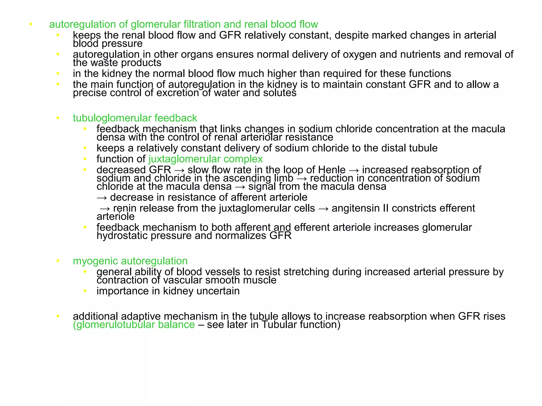 • autoregulation of glomerular filtration and renal blood flow
• keeps the renal blood flow and GFR relatively constant, despite marked changes in arterial
blood pressure
• autoregulation in other organs ensures normal delivery of oxygen and nutrients and removal of
the waste products
• in the kidney the normal blood flow much higher than required for these functions
• the main function of autoregulation in the kidney is to maintain constant GFR and to allow a
precise control of excretion of water and solutes
• tubuloglomerular feedback
• feedback mechanism that links changes in sodium chloride concentration at the macula
densa with the control of renal arteriolar resistance
• keeps a relatively constant delivery of sodium chloride to the distal tubule
• function of juxtaglomerular complex
• decreased GFR → slow flow rate in the loop of Henle → increased reabsorption of
sodium and chloride in the ascending limb → reduction in concentration of sodium
chloride at the macula densa → signal from the macula densa
→ decrease in resistance of afferent arteriole
→ renin release from the juxtaglomerular cells → angitensin II constricts efferent
arteriole
• feedback mechanism to both afferent and efferent arteriole increases glomerular
hydrostatic pressure and normalizes GFR
• myogenic autoregulation
• general ability of blood vessels to resist stretching during increased arterial pressure by
contraction of vascular smooth muscle
• importance in kidney uncertain
• additional adaptive mechanism in the tubule allows to increase reabsorption when GFR rises
(glomerulotubular balance – see later in Tubular function)
 
