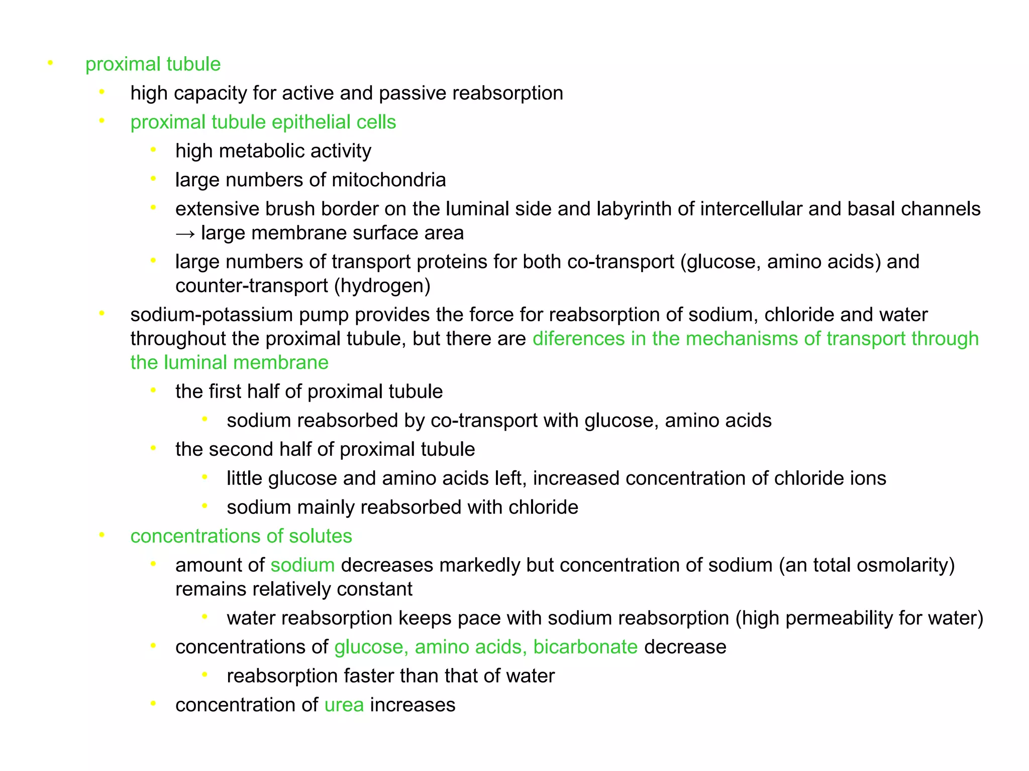 • proximal tubule
• high capacity for active and passive reabsorption
• proximal tubule epithelial cells
• high metabolic activity
• large numbers of mitochondria
• extensive brush border on the luminal side and labyrinth of intercellular and basal channels
→ large membrane surface area
• large numbers of transport proteins for both co-transport (glucose, amino acids) and
counter-transport (hydrogen)
• sodium-potassium pump provides the force for reabsorption of sodium, chloride and water
throughout the proximal tubule, but there are diferences in the mechanisms of transport through
the luminal membrane
• the first half of proximal tubule
• sodium reabsorbed by co-transport with glucose, amino acids
• the second half of proximal tubule
• little glucose and amino acids left, increased concentration of chloride ions
• sodium mainly reabsorbed with chloride
• concentrations of solutes
• amount of sodium decreases markedly but concentration of sodium (an total osmolarity)
remains relatively constant
• water reabsorption keeps pace with sodium reabsorption (high permeability for water)
• concentrations of glucose, amino acids, bicarbonate decrease
• reabsorption faster than that of water
• concentration of urea increases
 