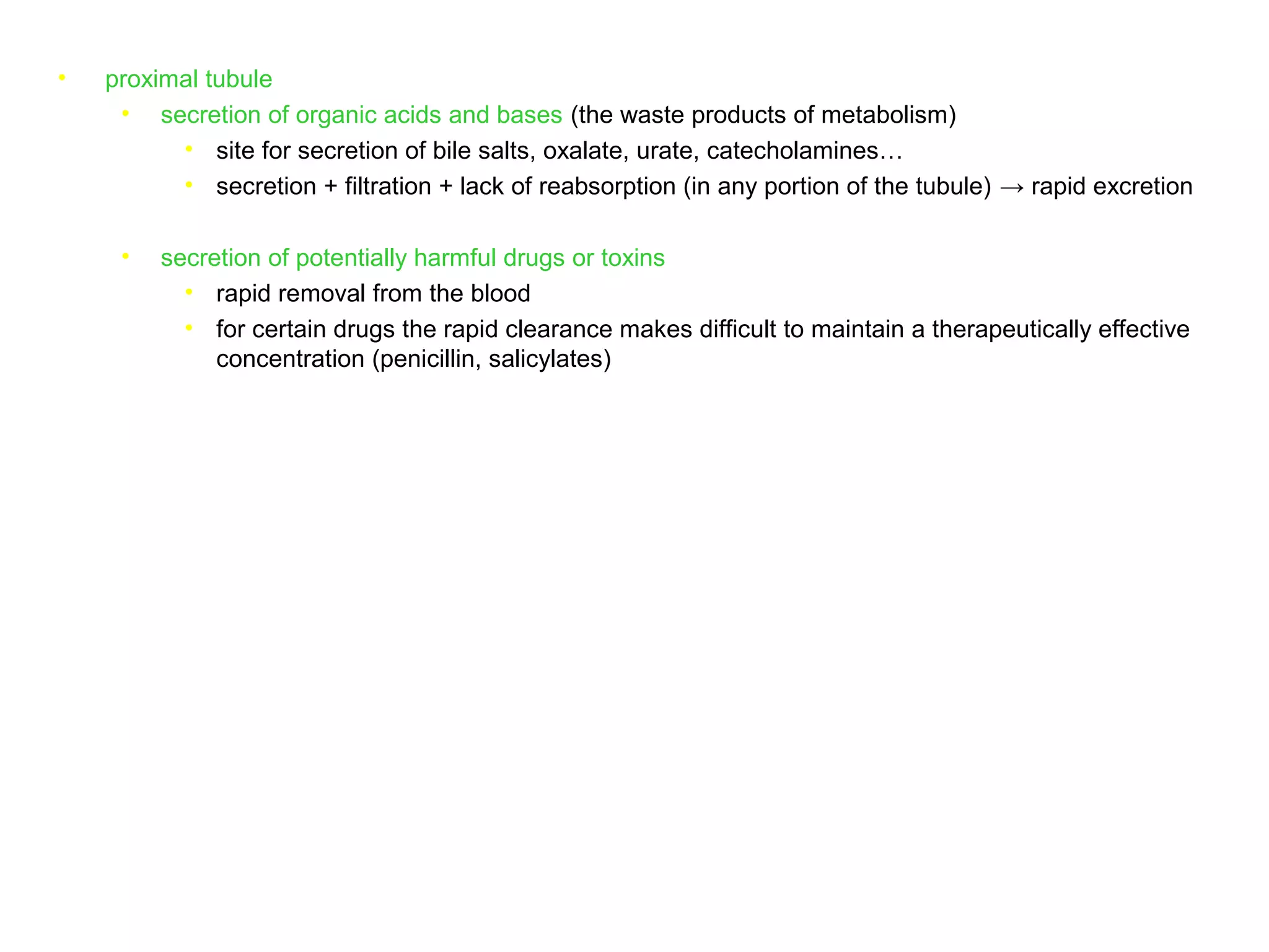 • proximal tubule
• secretion of organic acids and bases (the waste products of metabolism)
• site for secretion of bile salts, oxalate, urate, catecholamines…
• secretion + filtration + lack of reabsorption (in any portion of the tubule) → rapid excretion
• secretion of potentially harmful drugs or toxins
• rapid removal from the blood
• for certain drugs the rapid clearance makes difficult to maintain a therapeutically effective
concentration (penicillin, salicylates)
 