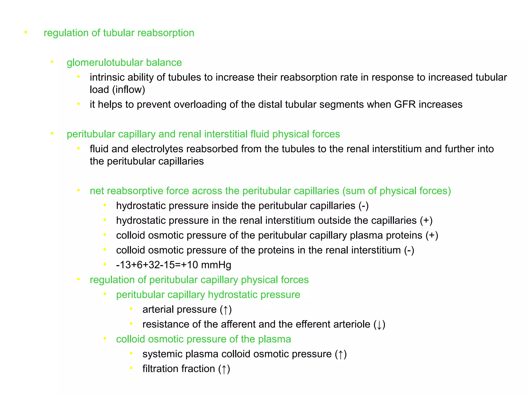 • regulation of tubular reabsorption
• glomerulotubular balance
• intrinsic ability of tubules to increase their reabsorption rate in response to increased tubular
load (inflow)
• it helps to prevent overloading of the distal tubular segments when GFR increases
• peritubular capillary and renal interstitial fluid physical forces
• fluid and electrolytes reabsorbed from the tubules to the renal interstitium and further into
the peritubular capillaries
• net reabsorptive force across the peritubular capillaries (sum of physical forces)
• hydrostatic pressure inside the peritubular capillaries (-)
• hydrostatic pressure in the renal interstitium outside the capillaries (+)
• colloid osmotic pressure of the peritubular capillary plasma proteins (+)
• colloid osmotic pressure of the proteins in the renal interstitium (-)
• -13+6+32-15=+10 mmHg
• regulation of peritubular capillary physical forces
• peritubular capillary hydrostatic pressure
• arterial pressure (↑)
• resistance of the afferent and the efferent arteriole (↓)
• colloid osmotic pressure of the plasma
• systemic plasma colloid osmotic pressure (↑)
• filtration fraction (↑)
 