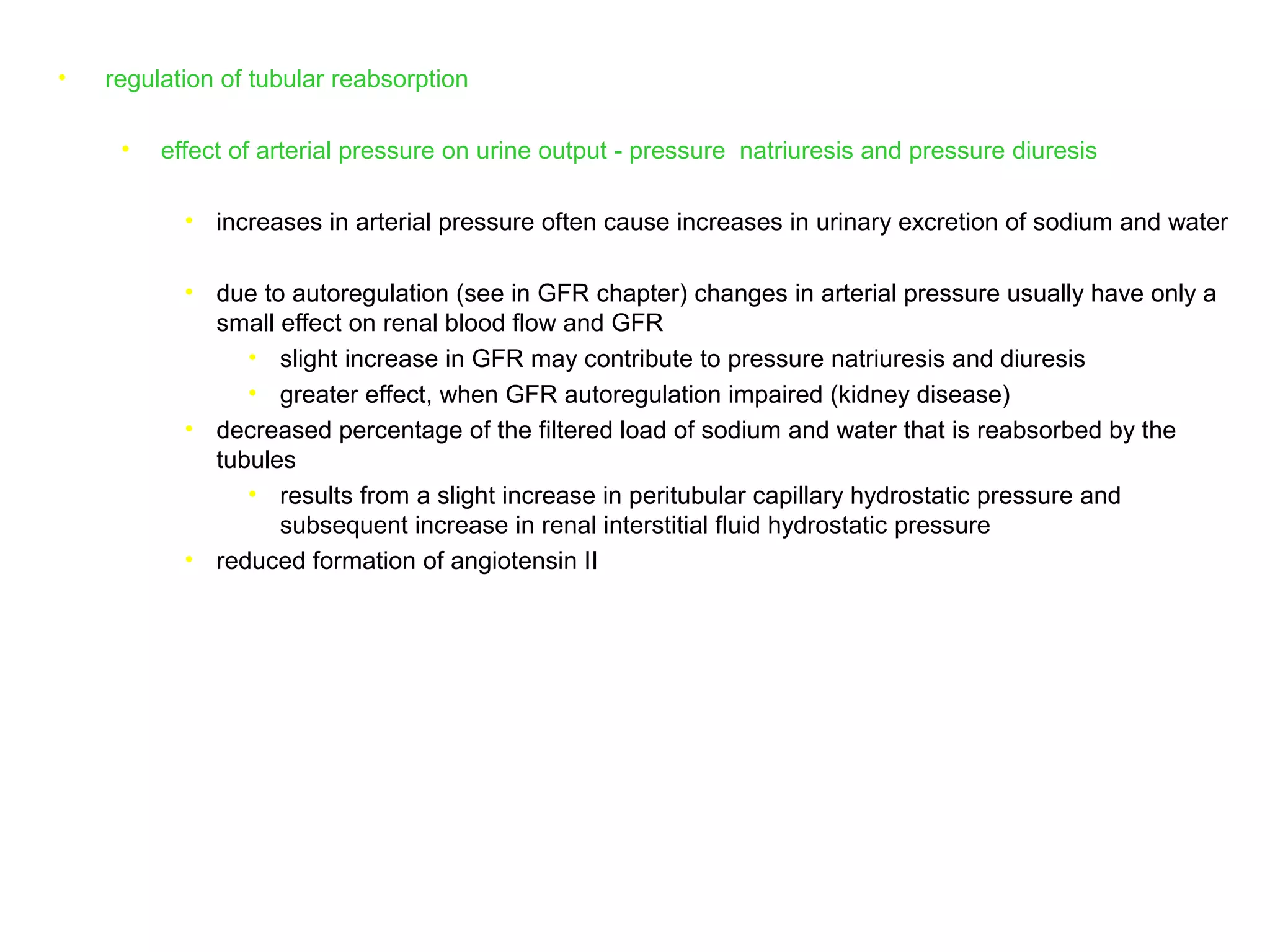• regulation of tubular reabsorption
• effect of arterial pressure on urine output - pressure natriuresis and pressure diuresis
• increases in arterial pressure often cause increases in urinary excretion of sodium and water
• due to autoregulation (see in GFR chapter) changes in arterial pressure usually have only a
small effect on renal blood flow and GFR
• slight increase in GFR may contribute to pressure natriuresis and diuresis
• greater effect, when GFR autoregulation impaired (kidney disease)
• decreased percentage of the filtered load of sodium and water that is reabsorbed by the
tubules
• results from a slight increase in peritubular capillary hydrostatic pressure and
subsequent increase in renal interstitial fluid hydrostatic pressure
• reduced formation of angiotensin II
 