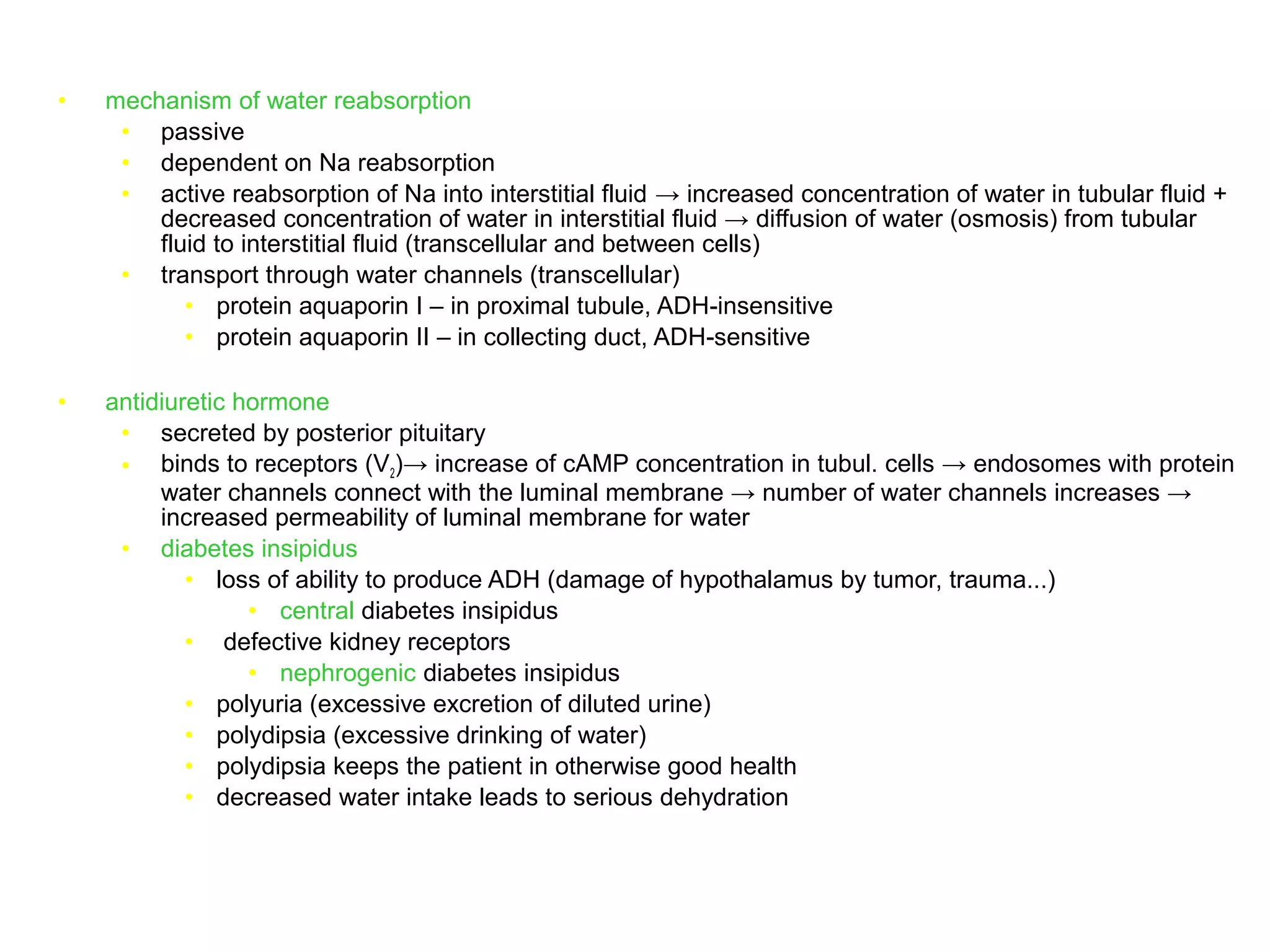 • mechanism of water reabsorption
• passive
• dependent on Na reabsorption
• active reabsorption of Na into interstitial fluid → increased concentration of water in tubular fluid +
decreased concentration of water in interstitial fluid → diffusion of water (osmosis) from tubular
fluid to interstitial fluid (transcellular and between cells)
• transport through water channels (transcellular)
• protein aquaporin I – in proximal tubule, ADH-insensitive
• protein aquaporin II – in collecting duct, ADH-sensitive
• antidiuretic hormone
• secreted by posterior pituitary
• binds to receptors (V2)→ increase of cAMP concentration in tubul. cells → endosomes with protein
water channels connect with the luminal membrane → number of water channels increases →
increased permeability of luminal membrane for water
• diabetes insipidus
• loss of ability to produce ADH (damage of hypothalamus by tumor, trauma...)
• central diabetes insipidus
• defective kidney receptors
• nephrogenic diabetes insipidus
• polyuria (excessive excretion of diluted urine)
• polydipsia (excessive drinking of water)
• polydipsia keeps the patient in otherwise good health
• decreased water intake leads to serious dehydration
 