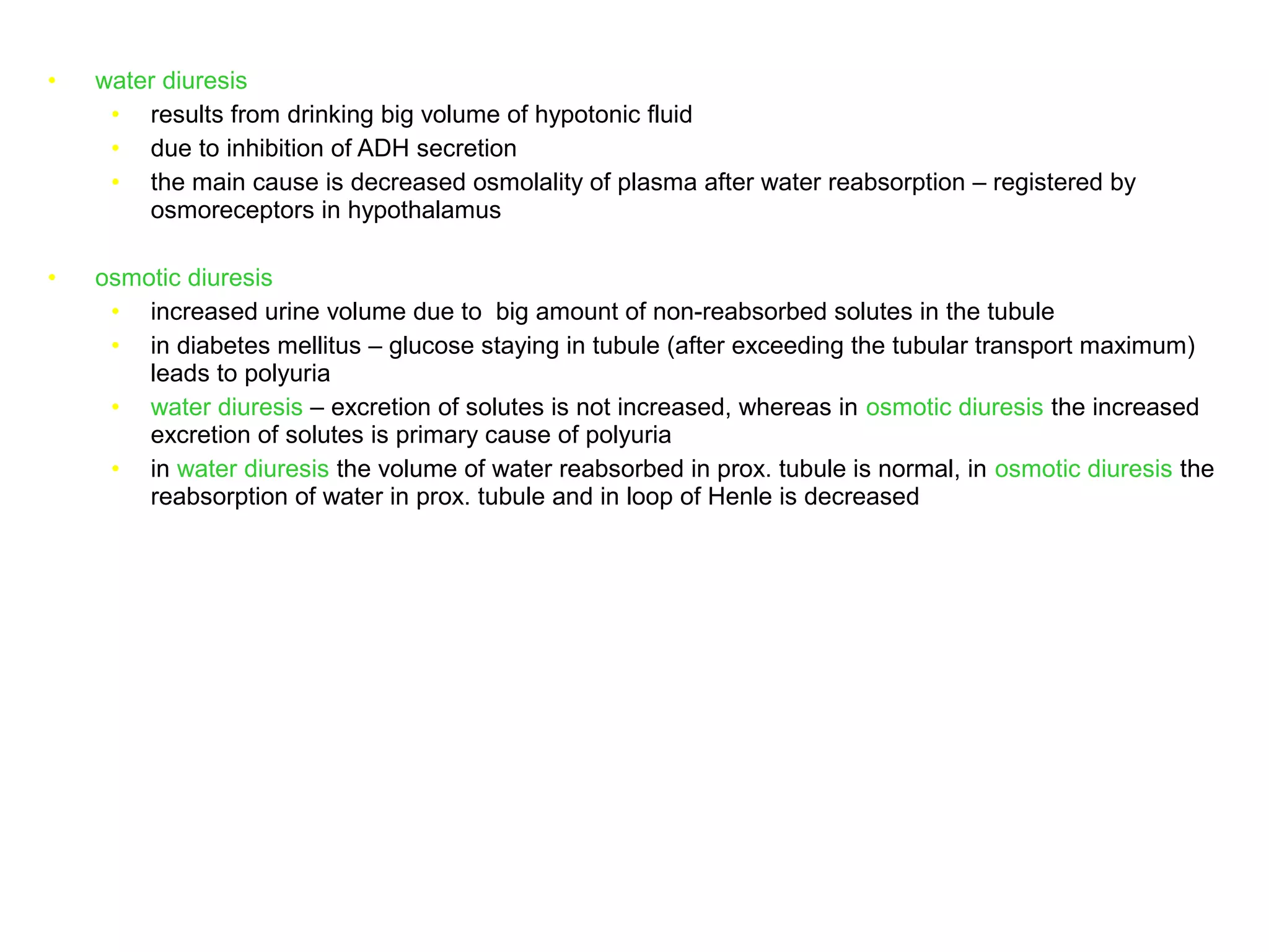 • water diuresis
• results from drinking big volume of hypotonic fluid
• due to inhibition of ADH secretion
• the main cause is decreased osmolality of plasma after water reabsorption – registered by
osmoreceptors in hypothalamus
• osmotic diuresis
• increased urine volume due to big amount of non-reabsorbed solutes in the tubule
• in diabetes mellitus – glucose staying in tubule (after exceeding the tubular transport maximum)
leads to polyuria
• water diuresis – excretion of solutes is not increased, whereas in osmotic diuresis the increased
excretion of solutes is primary cause of polyuria
• in water diuresis the volume of water reabsorbed in prox. tubule is normal, in osmotic diuresis the
reabsorption of water in prox. tubule and in loop of Henle is decreased
 