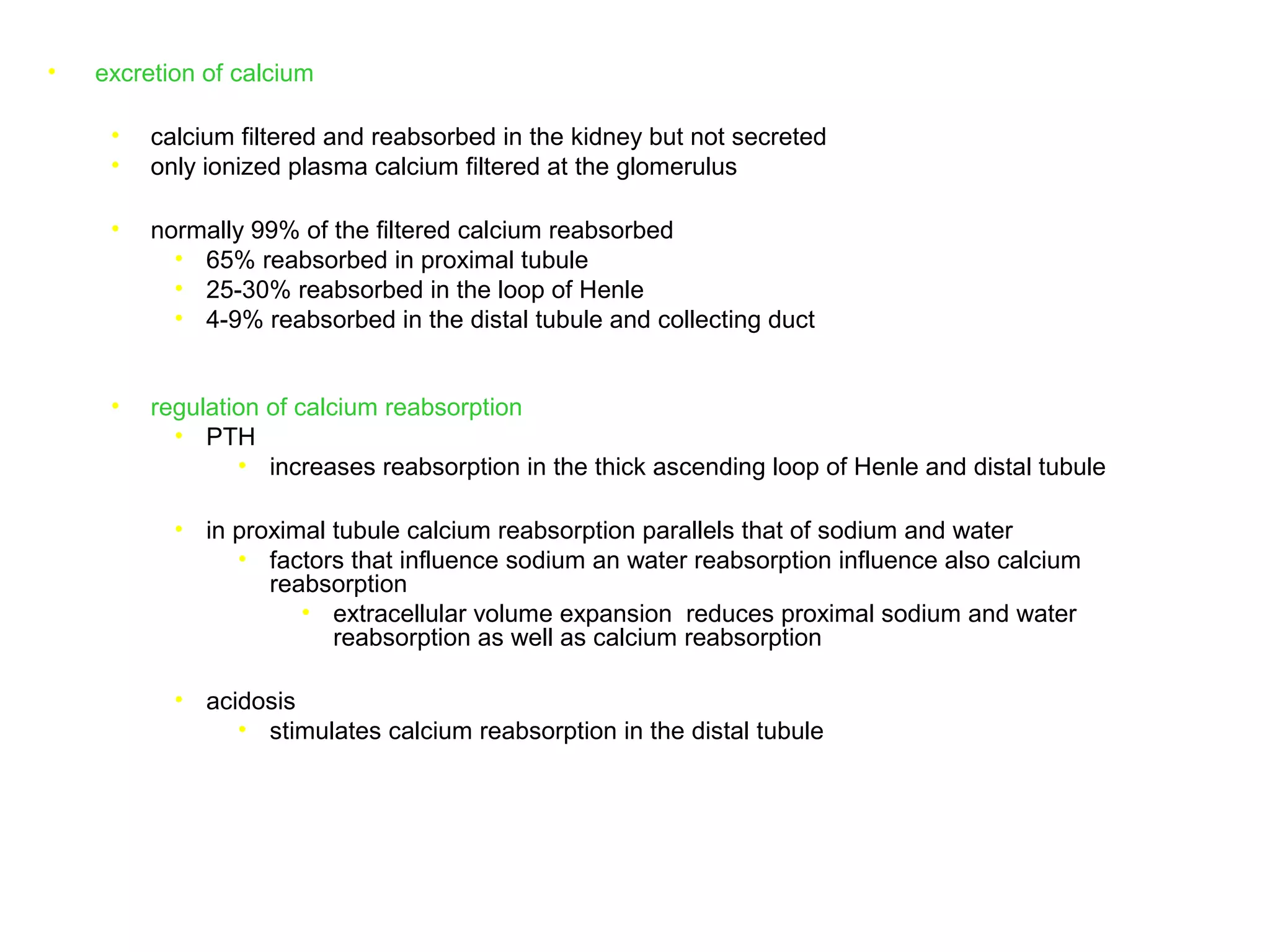 • excretion of calcium
• calcium filtered and reabsorbed in the kidney but not secreted
• only ionized plasma calcium filtered at the glomerulus
• normally 99% of the filtered calcium reabsorbed
• 65% reabsorbed in proximal tubule
• 25-30% reabsorbed in the loop of Henle
• 4-9% reabsorbed in the distal tubule and collecting duct
• regulation of calcium reabsorption
• PTH
• increases reabsorption in the thick ascending loop of Henle and distal tubule
• in proximal tubule calcium reabsorption parallels that of sodium and water
• factors that influence sodium an water reabsorption influence also calcium
reabsorption
• extracellular volume expansion reduces proximal sodium and water
reabsorption as well as calcium reabsorption
• acidosis
• stimulates calcium reabsorption in the distal tubule
 
