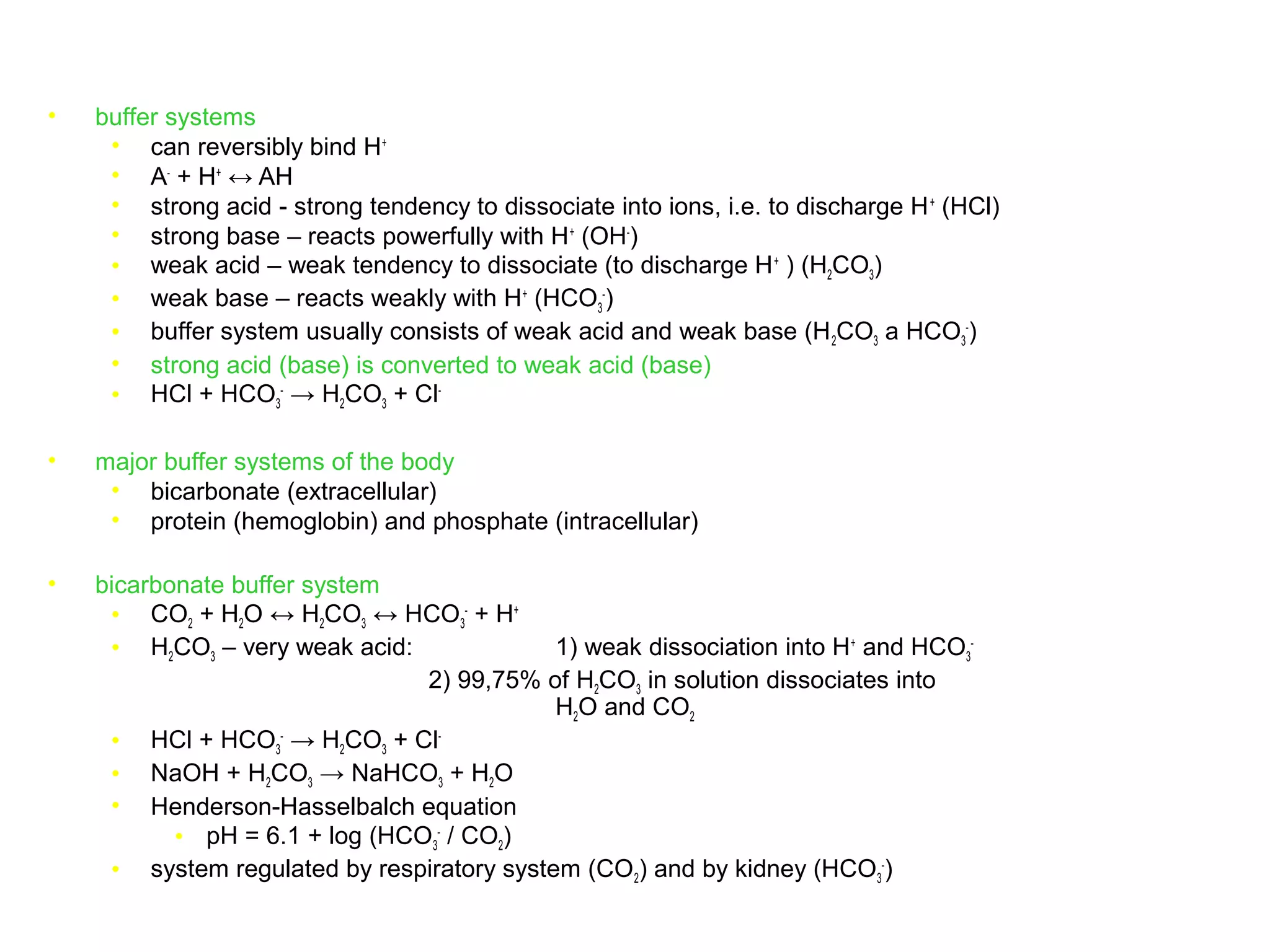 • buffer systems
• can reversibly bind H+
• A-
+ H+
↔ AH
• strong acid - strong tendency to dissociate into ions, i.e. to discharge H+
(HCl)
• strong base – reacts powerfully with H+
(OH-
)
• weak acid – weak tendency to dissociate (to discharge H+
) (H2CO3)
• weak base – reacts weakly with H+
(HCO3
-
)
• buffer system usually consists of weak acid and weak base (H2CO3 a HCO3
-
)
• strong acid (base) is converted to weak acid (base)
• HCl + HCO3
-
→ H2CO3 + Cl-
• major buffer systems of the body
• bicarbonate (extracellular)
• protein (hemoglobin) and phosphate (intracellular)
• bicarbonate buffer system
• CO2 + H2O ↔ H2CO3 ↔ HCO3
-
+ H+
• H2CO3 – very weak acid: 1) weak dissociation into H+
and HCO3
-
2) 99,75% of H2CO3 in solution dissociates into
H2O and CO2
• HCl + HCO3
-
→ H2CO3 + Cl-
• NaOH + H2CO3 → NaHCO3 + H2O
• Henderson-Hasselbalch equation
• pH = 6.1 + log (HCO3
-
/ CO2)
• system regulated by respiratory system (CO2) and by kidney (HCO3
-
)
 
