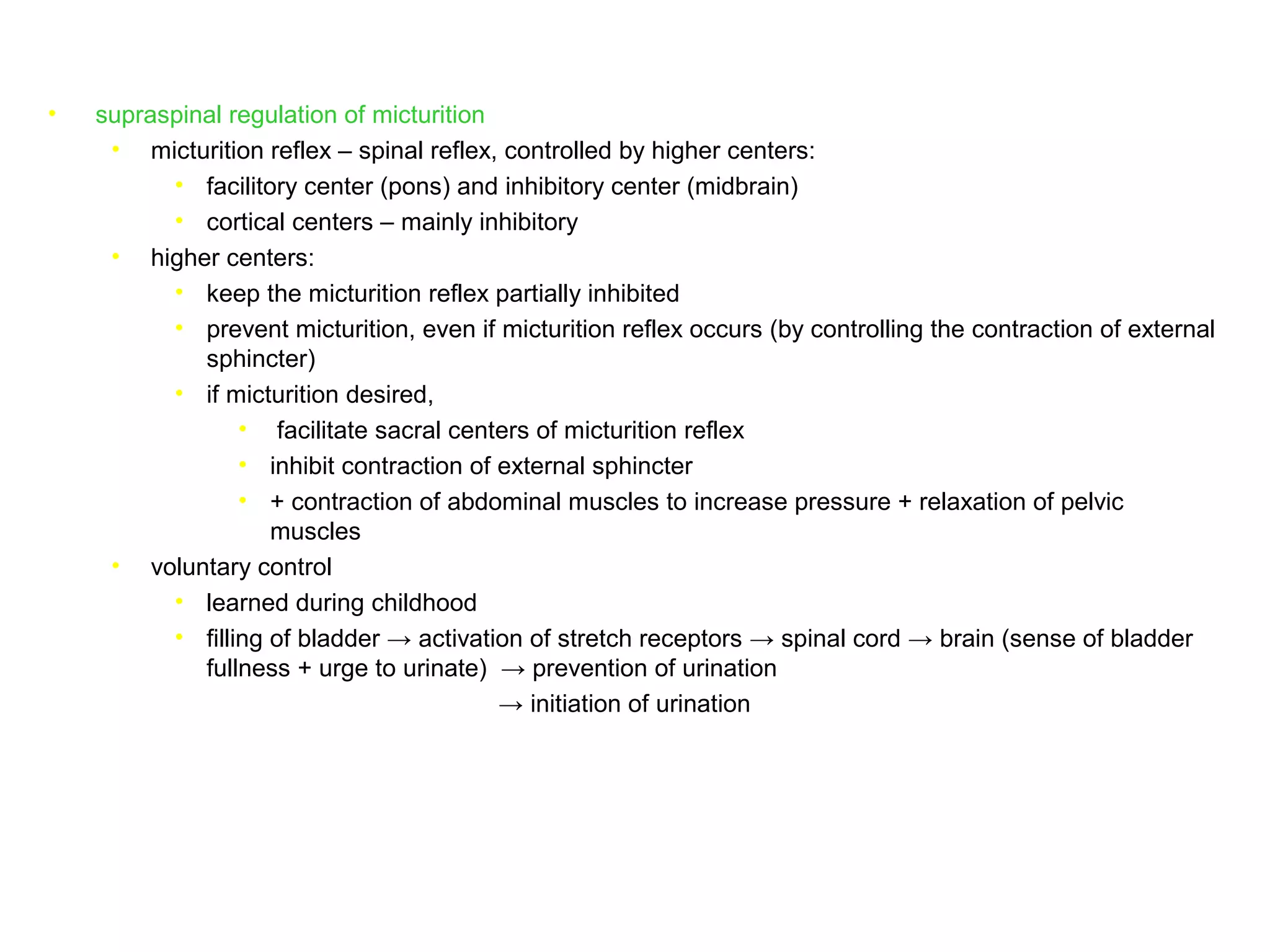 • supraspinal regulation of micturition
• micturition reflex – spinal reflex, controlled by higher centers:
• facilitory center (pons) and inhibitory center (midbrain)
• cortical centers – mainly inhibitory
• higher centers:
• keep the micturition reflex partially inhibited
• prevent micturition, even if micturition reflex occurs (by controlling the contraction of external
sphincter)
• if micturition desired,
• facilitate sacral centers of micturition reflex
• inhibit contraction of external sphincter
• + contraction of abdominal muscles to increase pressure + relaxation of pelvic
muscles
• voluntary control
• learned during childhood
• filling of bladder → activation of stretch receptors → spinal cord → brain (sense of bladder
fullness + urge to urinate) → prevention of urination
→ initiation of urination
 