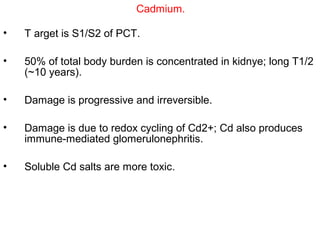 Cadmium.

•   T arget is S1/S2 of PCT.

•   50% of total body burden is concentrated in kidnye; long T1/2
    (~10 years).

•   Damage is progressive and irreversible.

•   Damage is due to redox cycling of Cd2+; Cd also produces
    immune-mediated glomerulonephritis.

•   Soluble Cd salts are more toxic.
 