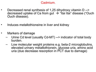 Cadmium.

•    Decreased renal synthesis of 1,25 dihydroxy vitamin D -->
     decreased uptake of Ca from gut  “Itai Itai” disease (“Ouch
     Ouch disease).

•    Induces metallothioneine in liver and kidney

•    Markers of damage
    – Urine Cd level (usually Cd-MT) --> indicator of total body
       burden.
    – Low molecular weight proteins e.g. beta-2 microglobulins,
       elevated urinary metallothionein, glucose uria, amino acid
       uria (due decrease resorption in PCT due to damage)
 