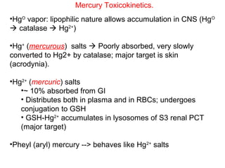 Mercury Toxicokinetics.
•HgO vapor: lipophilic nature allows accumulation in CNS (HgO
 catalase  Hg2+)

•Hg+ (mercurous) salts  Poorly absorbed, very slowly
converted to Hg2+ by catalase; major target is skin
(acrodynia).

•Hg2+ (mercuric) salts
   •~ 10% absorbed from GI
   • Distributes both in plasma and in RBCs; undergoes
   conjugation to GSH
   • GSH-Hg2+ accumulates in lysosomes of S3 renal PCT
   (major target)

•Pheyl (aryl) mercury --> behaves like Hg2+ salts
 
