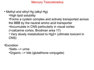 Mercury Toxicokinetics.


• Methyl and ethyl Hg (alkyl Hg)
   •High lipid solubility
   •Forms a cystein complex and actively transported across
   the BBB by the neutral amino acid transporter
   •Accumulate in CNS particularly in visual cortex
   (=calcarine cortex, Brodman area 17)
   • Very slowly metabolized to Hg2+ (ultimate toxicant in
   CNS)

•Excretion
   •Salts --> urine
   •Organic --> bile (glutathione conjugate)
 