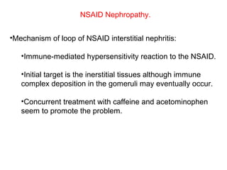 NSAID Nephropathy.


•Mechanism of loop of NSAID interstitial nephritis:

   •Immune-mediated hypersensitivity reaction to the NSAID.

   •Initial target is the inerstitial tissues although immune
   complex deposition in the gomeruli may eventually occur.

   •Concurrent treatment with caffeine and acetominophen
   seem to promote the problem.
 