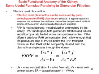 Basic Functional Anatomy of the Kidney:
Some Useful Formulae Pertaining to Glomerular Filtration.
•     Effective renal plasma flow
    –     Effective renal plasma flow can be measured by para-
          aminohippurate (PAH) clearance (“effective” is applied because it
         measures the fraction of the total renal plasma flow that perfuses functional
         portions of the nephron where it can be filtered and secreted).
    –    PAH is not reabsorbed, metabolized or synthesized by the
         kidney. PAH undergoes both glomerular filtration and tubular
         secretion by a rate limited active transport mechanism. If the
         afferent arteriolar PAH concentration (Ax) is low enough that
         the peritubular load of PAH is below the PAH transport
         maximum, then PAH will be completely cleared from the
         plasma in a single pass through the kidney.

                     Ux * f   Ux * f
              ERPF =        =
                     Ax − Vx Ax * ER
    –    Ux = urine concentration; f = urine flow rate; Vx = renal vein
                                                                                         26
         concentration; ER = extraction ratio=1 – Vx/Ax;
 