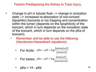 Factors Predisposing the Kidney to Toxic Injury.

•    Change in pH in tubular fluid --> change in ionization
     state --> increased re-absorption of non-ionized
     (lipophilic) toxicants or ion trapping and concentration
     within the lumen (depends on the lipophilicity of the
     toxicant, which in turn depends on the ionization state
     of the toxicant, which in turn depends on the pKa of
     toxicant).
    • Remember and be able to use the following
         (Henderson-Hasselbach equations):
                                       [unionized ]
       •   For Acids: pKa − pH = log    [ionized ]
                                        [ionized ]
       •   For bases: pKa − pH = log   [unionized ]

       •   pKa = 14 - pKb                                       48
 