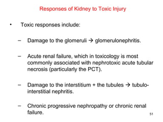 Responses of Kidney to Toxic Injury

•   Toxic responses include:

    –   Damage to the glomeruli  glomerulonephritis.

    –   Acute renal failure, which in toxicology is most
        commonly associated with nephrotoxic acute tubular
        necrosis (particularly the PCT).

    –   Damage to the interstitium + the tubules  tubulo-
        interstitial nephritis.

    –   Chronic progressive nephropathy or chronic renal
        failure.                                             51
 