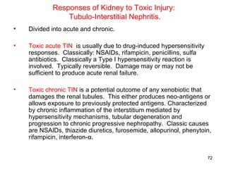 Responses of Kidney to Toxic Injury:
                Tubulo-Interstitial Nephritis.
•   Divided into acute and chronic.

•   Toxic acute TIN is usually due to drug-induced hypersensitivity
    responses. Classically: NSAIDs, rifampicin, penicillins, sulfa
    antibiotics. Classically a Type I hypersensitivity reaction is
    involved. Typically reversible. Damage may or may not be
    sufficient to produce acute renal failure.

•   Toxic chronic TIN is a potential outcome of any xenobiotic that
    damages the renal tubules. This either produces neo-antigens or
    allows exposure to previously protected antigens. Characterized
    by chronic inflammation of the interstitium mediated by
    hypersensitivity mechanisms, tubular degeneration and
    progression to chronic progressive nephropathy. Classic causes
    are NSAIDs, thiazide diuretics, furosemide, allopurinol, phenytoin,
    rifampicin, interferon-α.


                                                                      72
 