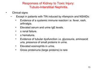 Responses of Kidney to Toxic Injury:
                  Tubulo-Interstitial Nephritis.
•     Clinical signs
    –     Except in patients with TIN induced by rifampicin and NSAIDs:
         • Evidence of a systemic immune reaction i.e. fever, rash,
             arthralgia.
         • Elevated serum and urine IgE levels.
         • ± renal failure.
         • ± hematuria.
         • Evidence of tubular dysfunction i.e. glycosuria, aminoacid
             uria, presence of small proteins in urine.
         • Elevated eosinophils in urine.
         • Gross proteinuria (large proteins) is rare




                                                                     73
 