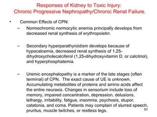 Responses of Kidney to Toxic Injury:
    Chronic Progressive Nephropathy/Chronic Renal Failure.
•      Common Effects of CPN:
     –   Normochromic normocytic anemia principally develops from
         decreased renal synthesis of erythropoietin.

     –   Secondary hyperparathyroidism develops because of
         hypocalcemia, decreased renal synthesis of 1,25-
         dihydroxycholecalciferol (1,25-dihydroxyvitamin D, or calcitriol),
         and hyperphosphatemia.

     –   Uremic encephalopathy is a marker of the late stages (often
         terminal) of CPN. The exact cause of UE is unknown.
         Accumulating metabolites of proteins and amino acids affect
         the entire neuraxis. Changes in sensorium include loss of
         memory, impaired concentration, depression, delusions,
         lethargy, irritability, fatigue, insomnia, psychosis, stupor,
         catatonia, and coma. Patients may complain of slurred speech,
                                                                       83
         pruritus, muscle twitches, or restless legs.
 
