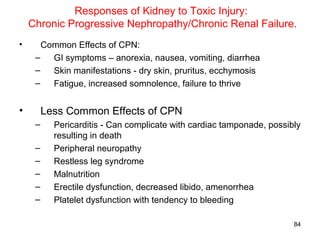 Responses of Kidney to Toxic Injury:
    Chronic Progressive Nephropathy/Chronic Renal Failure.
•      Common Effects of CPN:
     –   GI symptoms – anorexia, nausea, vomiting, diarrhea
     –   Skin manifestations - dry skin, pruritus, ecchymosis
     –   Fatigue, increased somnolence, failure to thrive


•        Less Common Effects of CPN
     –     Pericarditis - Can complicate with cardiac tamponade, possibly
           resulting in death
     –     Peripheral neuropathy
     –     Restless leg syndrome
     –     Malnutrition
     –     Erectile dysfunction, decreased libido, amenorrhea
     –     Platelet dysfunction with tendency to bleeding

                                                                       84
 