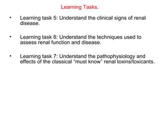 Learning Tasks.
•   Learning task 5: Understand the clinical signs of renal
    disease.

•   Learning task 6: Understand the techniques used to
    assess renal function and disease.

•   Learning task 7: Understand the pathophysiology and
    effects of the classical “must know” renal toxins/toxicants.
 