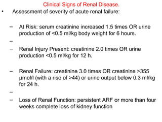 Clinical Signs of Renal Disease.
•   Assessment of severity of acute renal failure:

    –   At Risk: serum creatinine increased 1.5 times OR urine
        production of <0.5 ml/kg body weight for 6 hours.
    –
    –   Renal Injury Present: creatinine 2.0 times OR urine
        production <0.5 ml/kg for 12 h.

    –   Renal Failure: creatinine 3.0 times OR creatinine >355
        μmol/l (with a rise of >44) or urine output below 0.3 ml/kg
        for 24 h.
    –
    –   Loss of Renal Function: persistent ARF or more than four
        weeks complete loss of kidney function
 