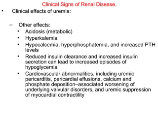 Clinical Signs of Renal Disease.
•   Clinical effects of uremia:

    –    Other effects:
        • Acidosis (metabolic)
        • Hyperkalemia
        • Hypocalcemia, hyperphosphatemia, and increased PTH
           levels
        • Reduced insulin clearance and increased insulin
           secretion can lead to increased episodes of
           hypoglycemia
        • Cardiovascular abnormalities, including uremic
           pericarditis, pericardial effusions, calcium and
           phosphate deposition–associated worsening of
           underlying valvular disorders, and uremic suppression
           of myocardial contractility
 