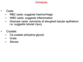 Urinalysis.


•    Casts
    – RBC casts: suggests haemorrhage
    – WBC casts: suggests inflammation
    – Granular casts: remnants of sloughed tubular epithelium
       i.e. suggests tubular injury

•    Crystals
    – Ca oxalate (ethylene glycol)
    – Urate
    – Stones
 