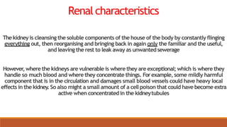 Renalcharacteristics
Thekidney is cleansing the soluble components of the house of the body by constantly flinging
everything out, then reorganising and bringing back in again only the familiar and the useful,
and leaving the rest to leak away as unwantedsewerage
However,where the kidneys are vulnerable is where they are exceptional; which is where they
handle so much blood and where they concentrate things. Forexample, some mildly harmful
component that is in the circulation and damages small blood vessels could have heavy local
effects in the kidney.So also might a small amount of a cell poison that could have become extra
active when concentrated in the kidneytubules
 