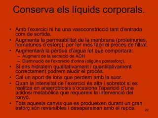 Conserva els líquids corporals. Amb l’exercici hi ha una vasoconstricció tant d’entrada com de sortida. Augmenta la permeabilitat de la menbrana (proteïnuries, hematúries d’esforç), per fer més fàcil el procés de filtrat. Augmentarà la pèrdua d’aigua fet que comportarà: Augment de la secreció de ADH Disminució de l’excreció d’orina (oligúria postesforç). Si ens hidratem qualitativament i quantitativament correctament podrem aludir el procés. Cal un aport de ions que perdem amb la suor. Quan la intensitat de l’exercici és alta i sobretot si es realitza en anaerobiosis s’ocasiona l’aparició d’una acidosi metabòlica que requereix la intervenció del ronyó. Tots aquests canvis que es produeixen durant un gran esforç són reversibles i desapareixen amb el repòs. 