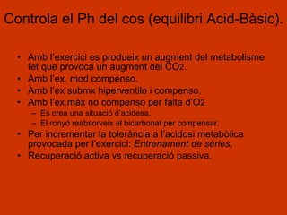 Controla el Ph del cos (equilibri Acid-Bàsic). Amb l’exercici es produeix un augment del metabolisme fet que provoca un augment del CO 2 . Amb l’ex. mod compenso. Amb l’ex submx hiperventilo i compenso. Amb l’ex.màx no compenso per falta d’O 2 Es crea una situació d’acidesa. El ronyó reabsorveix el bicarbonat per compensar. Per incrementar la tolerància a l’acidosi metabòlica provocada per l’exercici:  Entrenament de sèries . Recuperació activa vs recuperació passiva. 