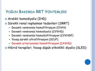 YOĞUN BAKIMDA RRT YÖNTEMLERİ
 Aralıklı hemodiyaliz (IHD)
 Sürekli renal replasman tedavileri (SRRT)
 Devamlı venövenöz hemofiltrasyon (CVVH)
 Devamlı venövenöz hemodiyaliz (CVVHD)
 Devamlı venövenöz hemodiafiltrasyon (CVVHDF)
 Yavaş sürekli ultrafiltrasyon (SCUF)
 Devamlı arteriovenöz hemofiltrasyon (CAVHD)
 Hibrid terapiler; Yavaş düşük etkinlikli diyaliz (SLED)
 