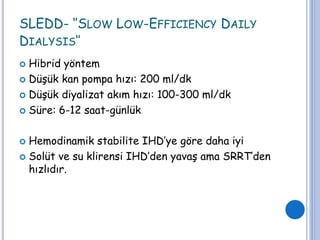 SLEDD- ‘’SLOW LOW-EFFICIENCY DAILY
DIALYSIS‘’
 Hibrid yöntem
 Düşük kan pompa hızı: 200 ml/dk
 Düşük diyalizat akım hızı: 100-300 ml/dk
 Süre: 6-12 saat-günlük
 Hemodinamik stabilite IHD’ye göre daha iyi
 Solüt ve su klirensi IHD’den yavaş ama SRRT’den
hızlıdır.
 